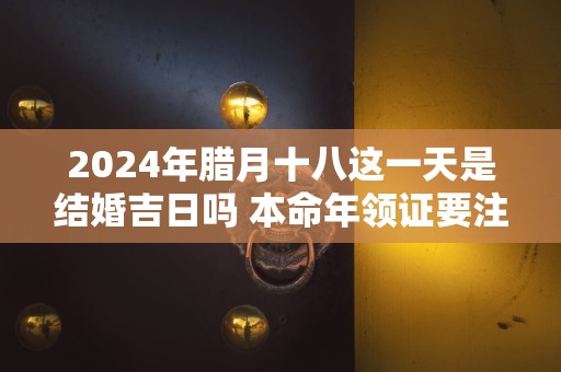 2024年腊月十八这一天是结婚吉日吗 本命年领证要注意什么