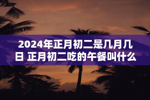 2024年正月初二是几月几日 正月初二吃的午餐叫什么饭