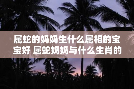 属蛇的妈妈生什么属相的宝宝好 属蛇妈妈与什么生肖的孩子不合