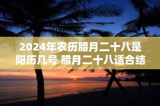 2024年农历腊月二十八是阳历几号 腊月二十八适合结婚吗