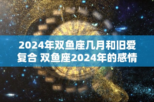 2024年双鱼座几月和旧爱复合 双鱼座2024年的感情劫难