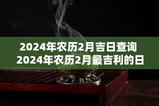 2024年农历2月吉日查询 2024年农历2月最吉利的日子