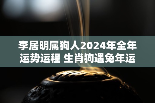 李居明属狗人2024年全年运势运程 生肖狗遇兔年运势如何