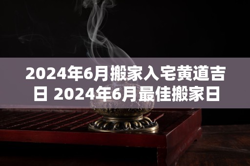 2024年6月搬家入宅黄道吉日 2024年6月最佳搬家日