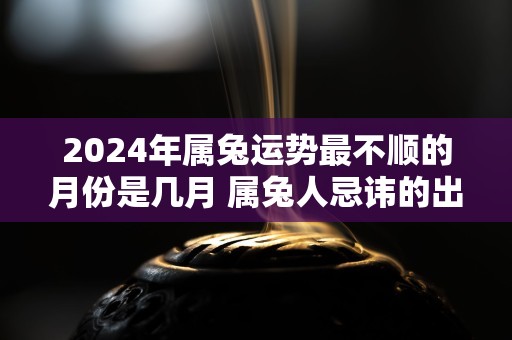 2024年属兔运势最不顺的月份是几月 属兔人忌讳的出生月份