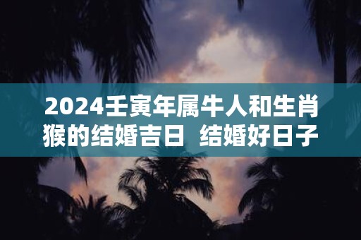 2024壬寅年属牛人和生肖猴的结婚吉日  结婚好日子一览表