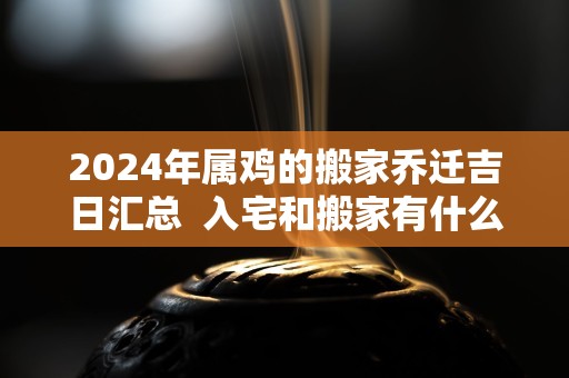 2024年属鸡的搬家乔迁吉日汇总  入宅和搬家有什么区别