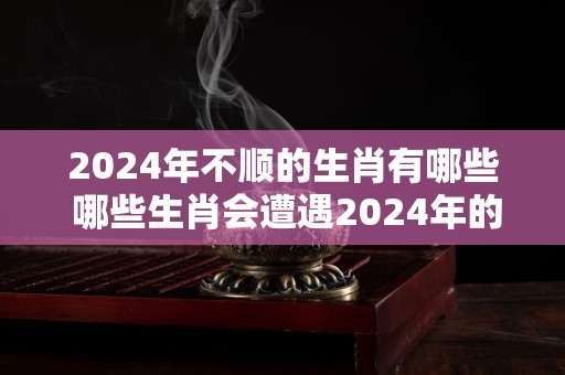 2024年不顺的生肖有哪些 哪些生肖会遭遇2024年的霉运