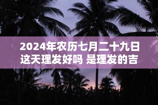 2024年农历七月二十九日这天理发好吗 是理发的吉日吗