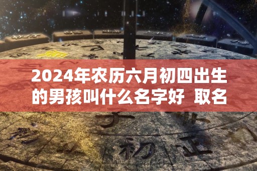 2024年农历六月初四出生的男孩叫什么名字好  取名小技巧