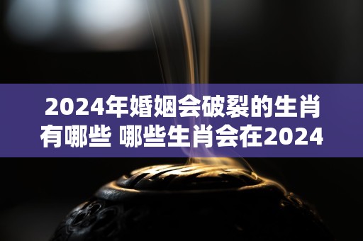 2024年婚姻会破裂的生肖有哪些 哪些生肖会在2024年离婚