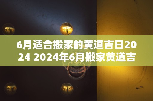 6月适合搬家的黄道吉日2024 2024年6月搬家黄道吉日