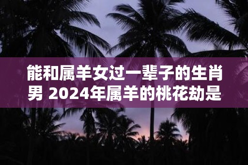 能和属羊女过一辈子的生肖男 2024年属羊的桃花劫是谁