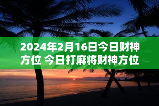 2024年2月16日今日财神方位 今日打麻将财神方位一览表