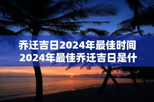 乔迁吉日2024年最佳时间 2024年最佳乔迁吉日是什么时间