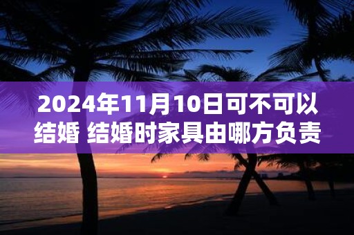 2024年11月10日可不可以结婚 结婚时家具由哪方负责