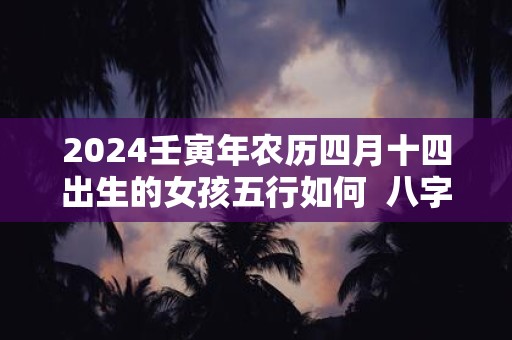 2024壬寅年农历四月十四出生的女孩五行如何  八字高分起名