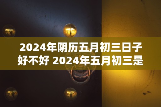 2024年阴历五月初三日子好不好 2024年五月初三是吉日吗