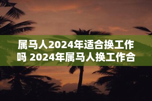 属马人2024年适合换工作吗 2024年属马人换工作合适吗