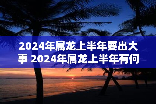 2024年属龙上半年要出大事 2024年属龙上半年有何大事