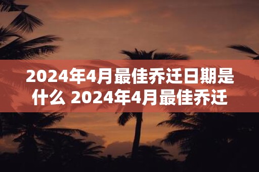 2024年4月最佳乔迁日期是什么 2024年4月最佳乔迁日