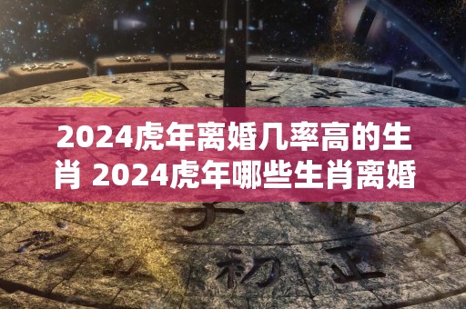 2024虎年离婚几率高的生肖 2024虎年哪些生肖离婚几率高