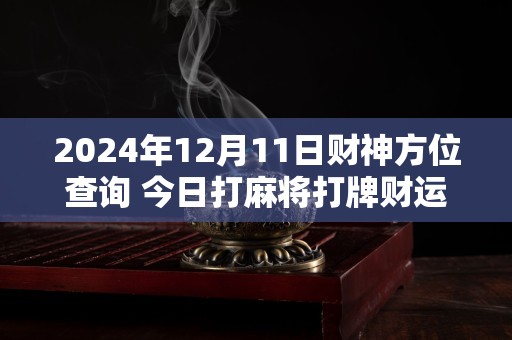 2024年12月11日财神方位查询 今日打麻将打牌财运方位
