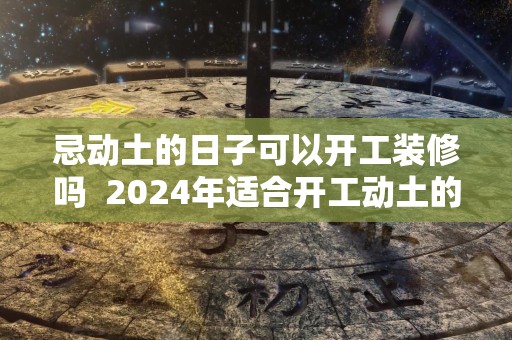 忌动土的日子可以开工装修吗  2024年适合开工动土的日子