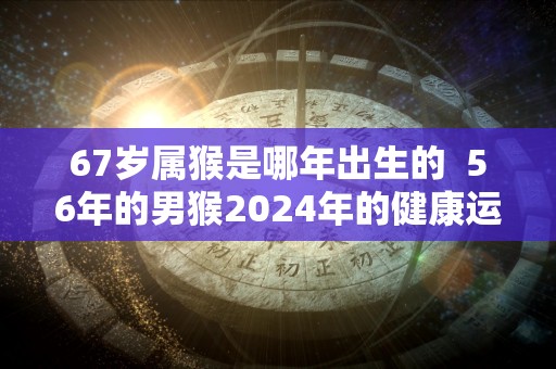 67岁属猴是哪年出生的  56年的男猴2024年的健康运势