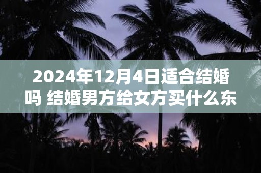 2024年12月4日适合结婚吗 结婚男方给女方买什么东西