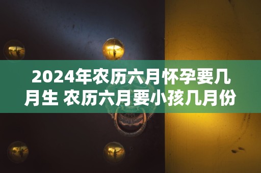 2024年农历六月怀孕要几月生 农历六月要小孩几月份生宝宝