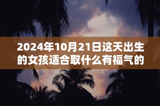 2024年10月21日这天出生的女孩适合取什么有福气的名字