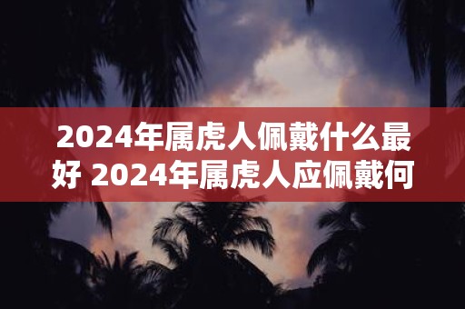 2024年属虎人佩戴什么最好 2024年属虎人应佩戴何物