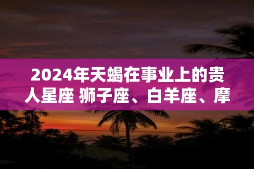 2024年天蝎在事业上的贵人星座 狮子座、白羊座、摩羯座