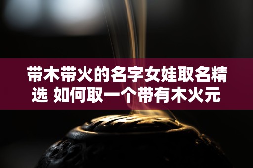 带木带火的名字女娃取名精选 如何取一个带有木火元素的女孩名字