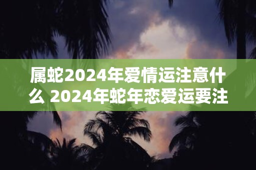 属蛇2024年爱情运注意什么 2024年蛇年恋爱运要注意什么