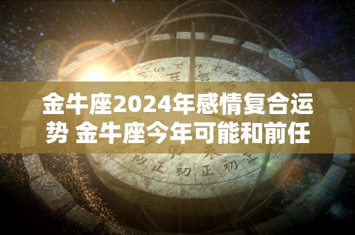 金牛座2024年感情复合运势 金牛座今年可能和前任复合吗