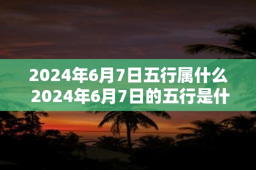 2024年6月7日五行属什么 2024年6月7日的五行是什么