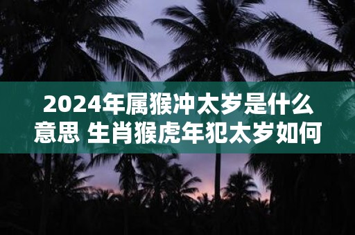 2024年属猴冲太岁是什么意思 生肖猴虎年犯太岁如何化解