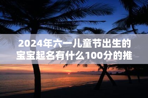 2024年六一儿童节出生的宝宝起名有什么100分的推荐