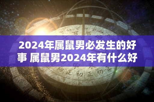 2024年属鼠男必发生的好事 属鼠男2024年有什么好事