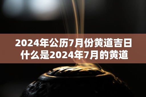 2024年公历7月份黄道吉日 什么是2024年7月的黄道吉日