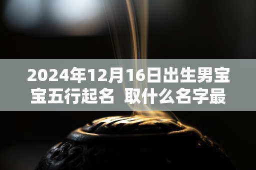 2024年12月16日出生男宝宝五行起名  取什么名字最佳