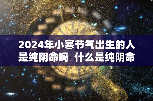 2024年小寒节气出生的人是纯阴命吗  什么是纯阴命格