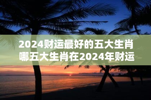 2024财运最好的五大生肖 哪五大生肖在2024年财运最佳