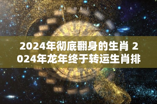 2024年彻底翻身的生肖 2024年龙年终于转运生肖排行