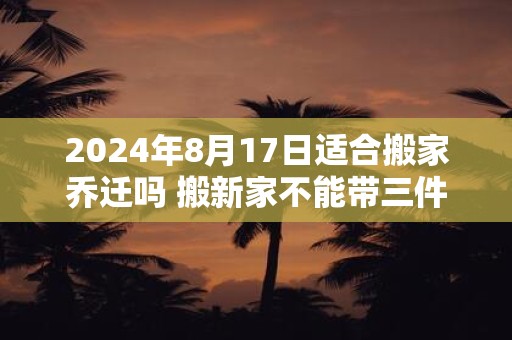 2024年8月17日适合搬家乔迁吗 搬新家不能带三件东西