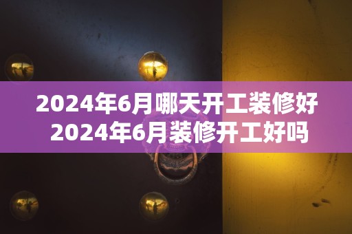 2024年6月哪天开工装修好 2024年6月装修开工好吗