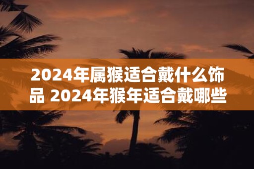 2024年属猴适合戴什么饰品 2024年猴年适合戴哪些饰品