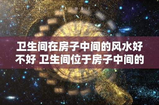 卫生间在房子中间的风水好不好 卫生间位于房子中间的风水如何